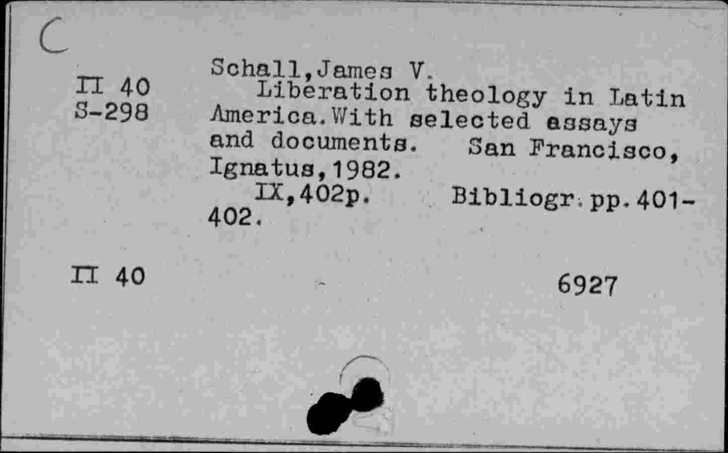 ﻿n 40 3-298	Schall,Jamon V. Liberation theology in Latin America.With selected essays and documents. San Francisco, Ignatus,1982. IX,402p.	Bibliogr,pp.401- 402.
II 40	6927